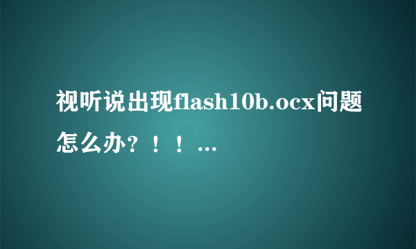 视听说出现flash10b.ocx问题怎么办？！！求大神解答！！！电脑win10的！！！