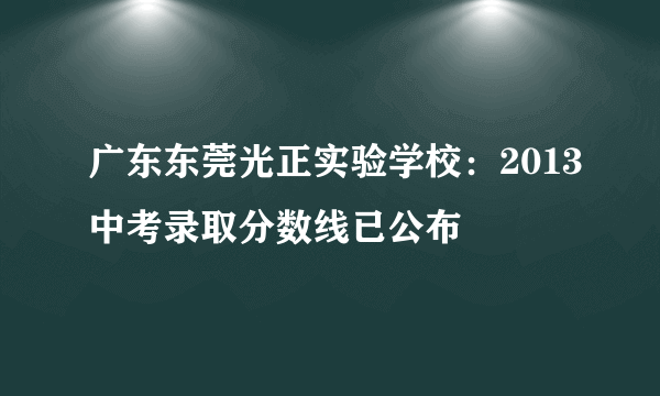 广东东莞光正实验学校：2013中考录取分数线已公布