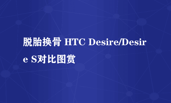 脱胎换骨 HTC Desire/Desire S对比图赏