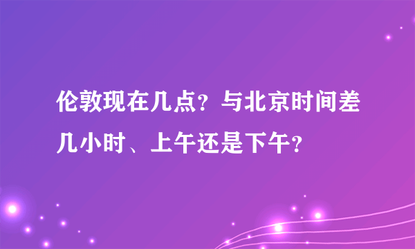 伦敦现在几点？与北京时间差几小时、上午还是下午？