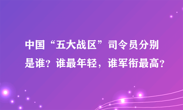 中国“五大战区”司令员分别是谁？谁最年轻，谁军衔最高？