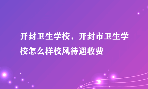 开封卫生学校，开封市卫生学校怎么样校风待遇收费