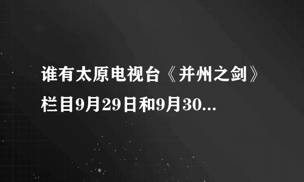 谁有太原电视台《并州之剑》栏目9月29日和9月30日的视频？