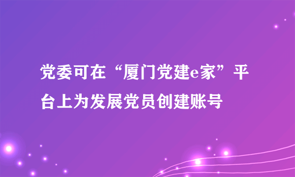 党委可在“厦门党建e家”平台上为发展党员创建账号