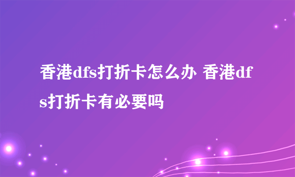 香港dfs打折卡怎么办 香港dfs打折卡有必要吗