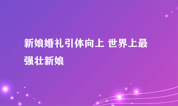 新娘婚礼引体向上 世界上最强壮新娘