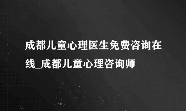 成都儿童心理医生免费咨询在线_成都儿童心理咨询师