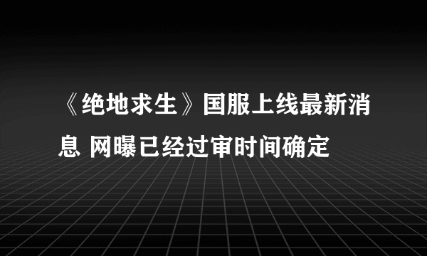 《绝地求生》国服上线最新消息 网曝已经过审时间确定