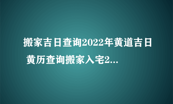 搬家吉日查询2022年黄道吉日 黄历查询搬家入宅2022年