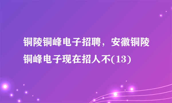 铜陵铜峰电子招聘，安徽铜陵铜峰电子现在招人不(13)