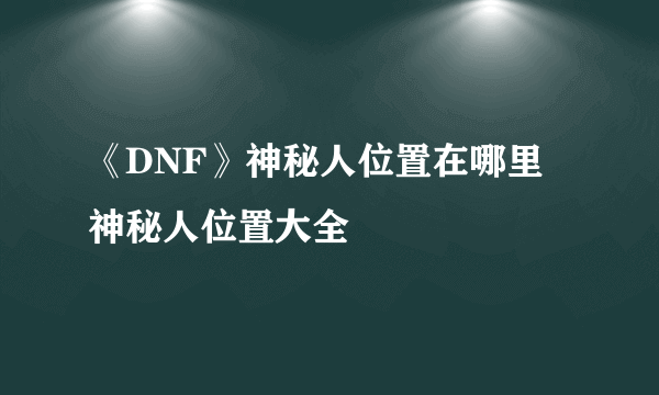 《DNF》神秘人位置在哪里 神秘人位置大全