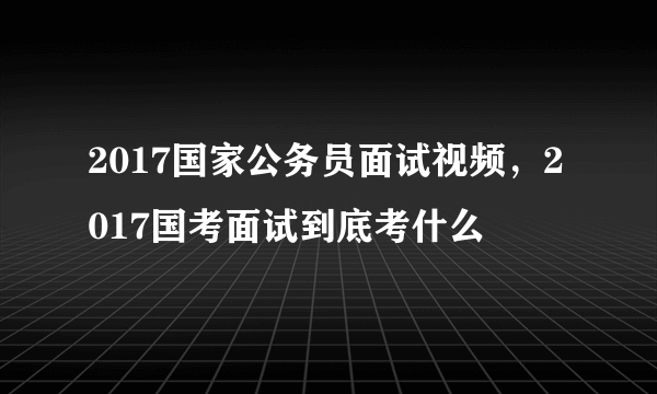 2017国家公务员面试视频，2017国考面试到底考什么