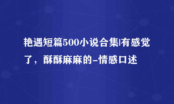 艳遇短篇500小说合集|有感觉了，酥酥麻麻的-情感口述