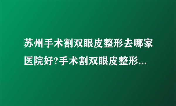 苏州手术割双眼皮整形去哪家医院好?手术割双眼皮整形口碑排名榜单推荐!