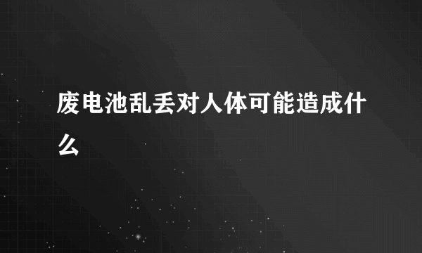 废电池乱丢对人体可能造成什么