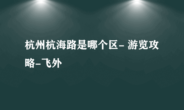 杭州杭海路是哪个区- 游览攻略-飞外