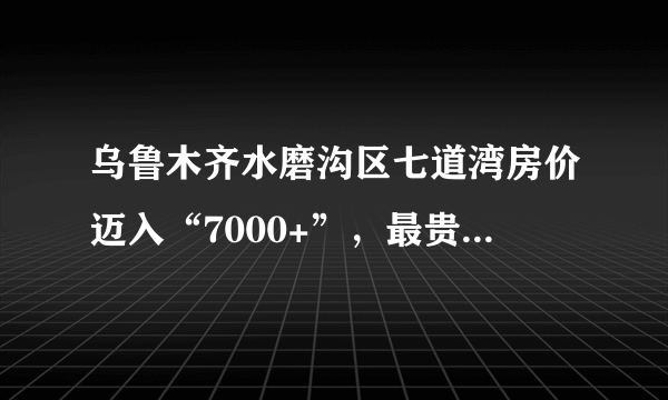 乌鲁木齐水磨沟区七道湾房价迈入“7000+”，最贵的小区均价超过1万/平