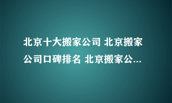 北京十大搬家公司 北京搬家公司口碑排名 北京搬家公司哪家好