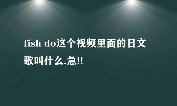 fish do这个视频里面的日文歌叫什么.急!!