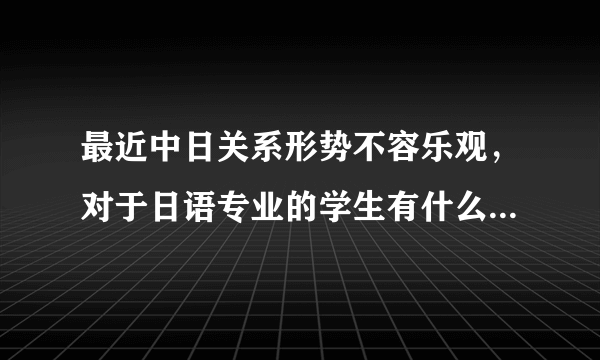 最近中日关系形势不容乐观，对于日语专业的学生有什么影响么？大家有什么想法就畅所欲言。