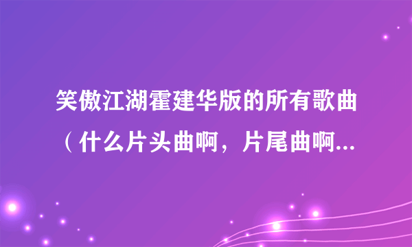 笑傲江湖霍建华版的所有歌曲（什么片头曲啊，片尾曲啊，插曲什么的）