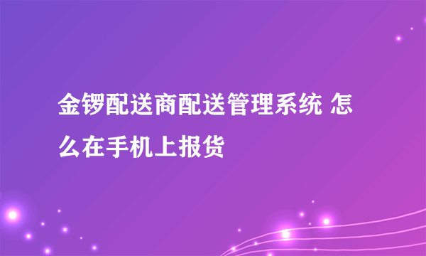 金锣配送商配送管理系统 怎么在手机上报货