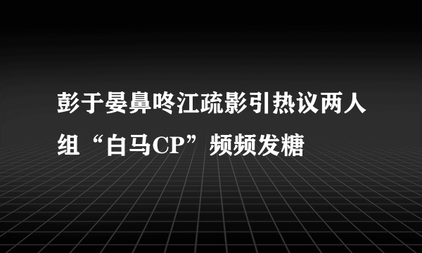 彭于晏鼻咚江疏影引热议两人组“白马CP”频频发糖