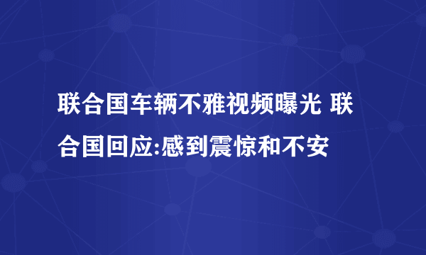 联合国车辆不雅视频曝光 联合国回应:感到震惊和不安