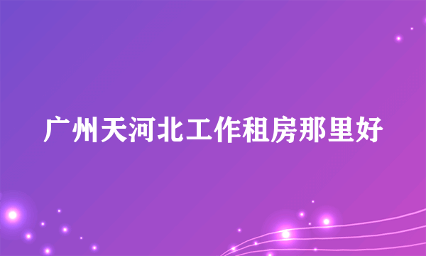 广州天河北工作租房那里好