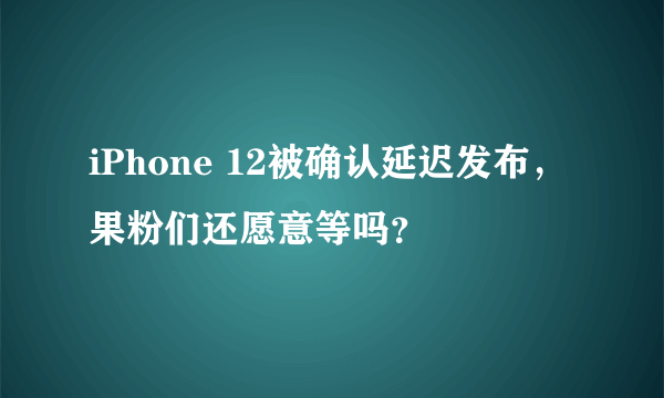 iPhone 12被确认延迟发布，果粉们还愿意等吗？