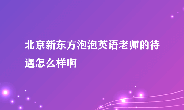 北京新东方泡泡英语老师的待遇怎么样啊