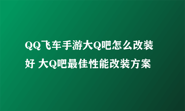 QQ飞车手游大Q吧怎么改装好 大Q吧最佳性能改装方案