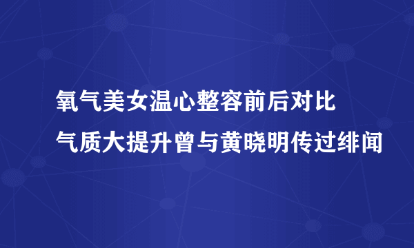 氧气美女温心整容前后对比 气质大提升曾与黄晓明传过绯闻