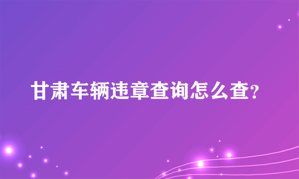 甘肃车辆违章查询怎么查？