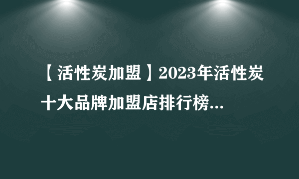 【活性炭加盟】2023年活性炭十大品牌加盟店排行榜 活性炭行业发展趋势分析