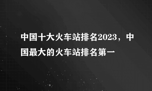 中国十大火车站排名2023，中国最大的火车站排名第一