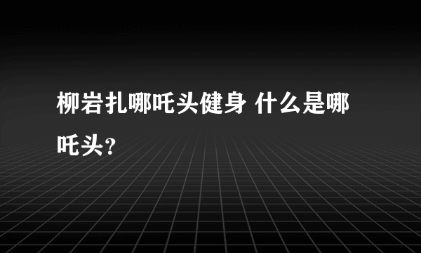 柳岩扎哪吒头健身 什么是哪吒头？