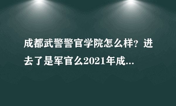 成都武警警官学院怎么样？进去了是军官么2021年成都的武警警官学院在皖招生分数线多少另外一个北京武