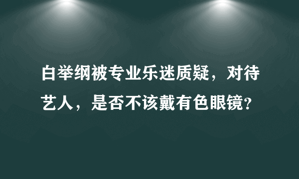 白举纲被专业乐迷质疑，对待艺人，是否不该戴有色眼镜？