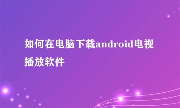 如何在电脑下载android电视播放软件