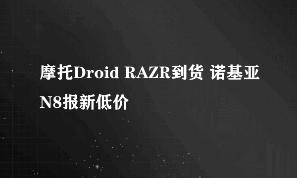 摩托Droid RAZR到货 诺基亚N8报新低价