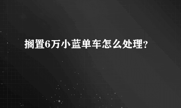 搁置6万小蓝单车怎么处理？