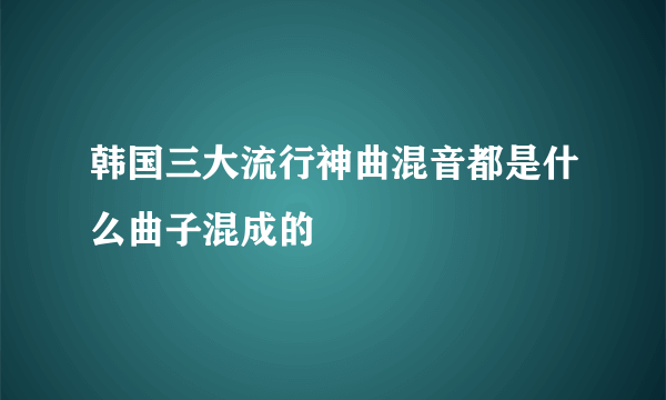 韩国三大流行神曲混音都是什么曲子混成的