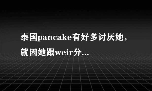 泰国pancake有好多讨厌她，就因她跟weir分而讨厌吗？为什么