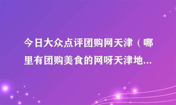 今日大众点评团购网天津（哪里有团购美食的网呀天津地区滴！）