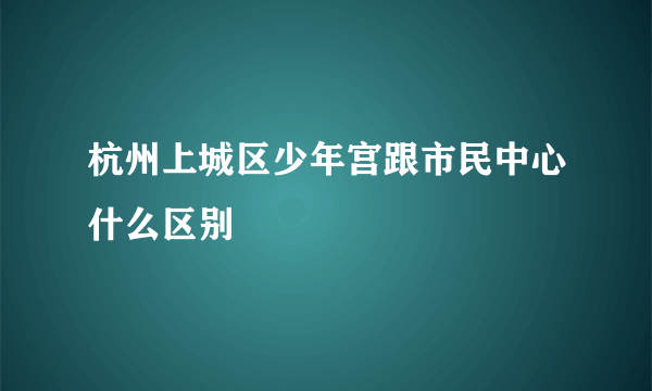 杭州上城区少年宫跟市民中心什么区别