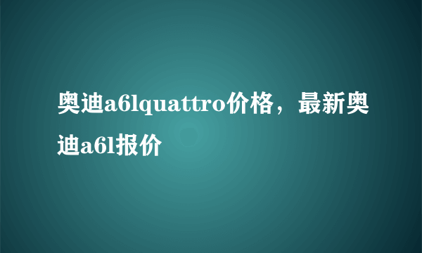 奥迪a6lquattro价格，最新奥迪a6l报价