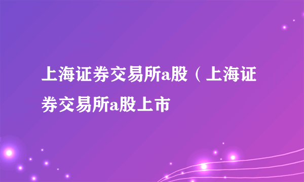 上海证券交易所a股（上海证券交易所a股上市