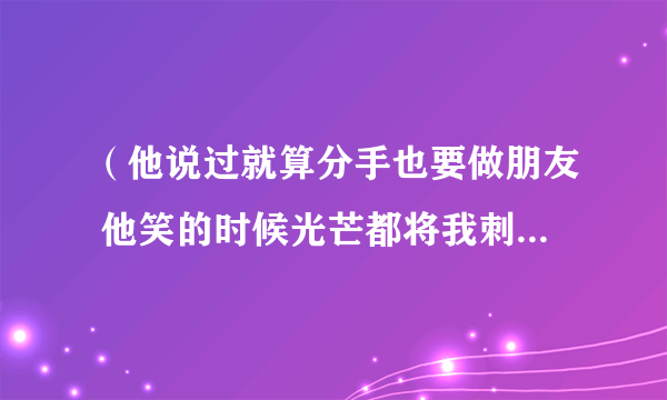 （他说过就算分手也要做朋友 他笑的时候光芒都将我刺透）是什么歌