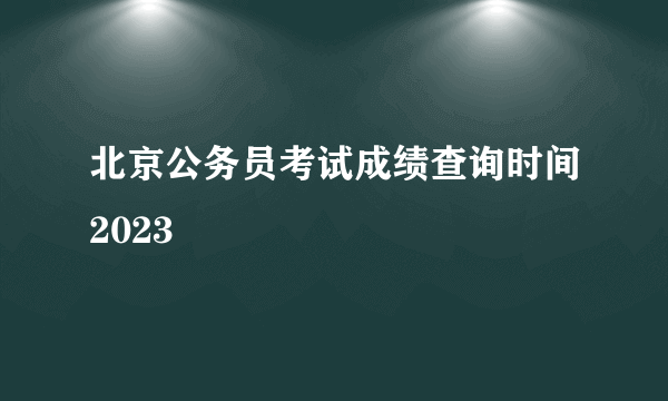 北京公务员考试成绩查询时间2023